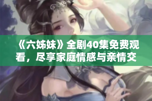 《六姊妹》全剧40集免费观看，尽享家庭情感与亲情交织的精彩故事