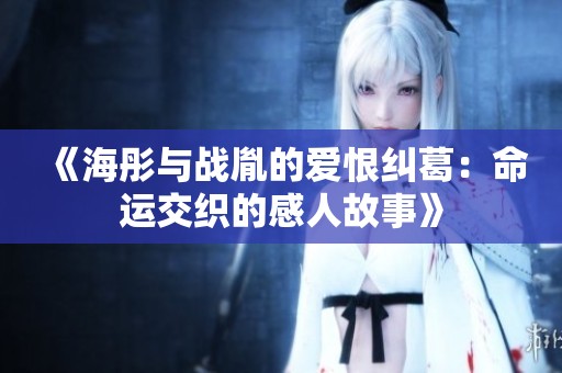 《海彤与战胤的爱恨纠葛：命运交织的感人故事》