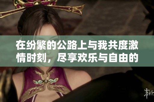 在纷繁的公路上与我共度激情时刻，尽享欢乐与自由的体验