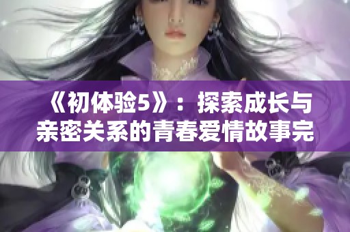 《初体验5》：探索成长与亲密关系的青春爱情故事完整版解析