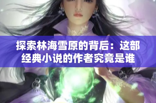 探索林海雪原的背后：这部经典小说的作者究竟是谁
