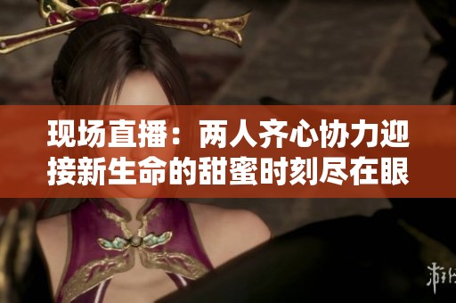 现场直播：两人齐心协力迎接新生命的甜蜜时刻尽在眼前