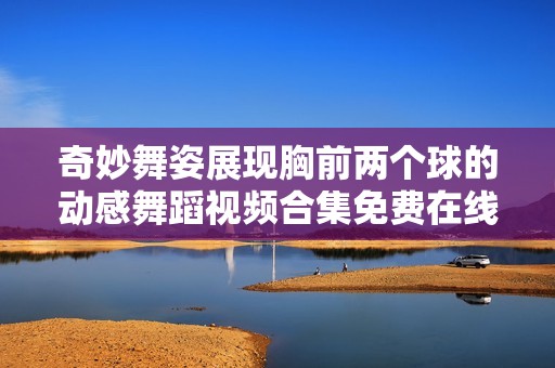 奇妙舞姿展现胸前两个球的动感舞蹈视频合集免费在线观看