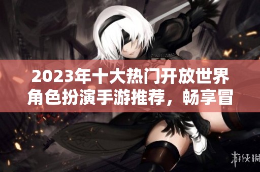 2023年十大热门开放世界角色扮演手游推荐，畅享冒险无限乐趣