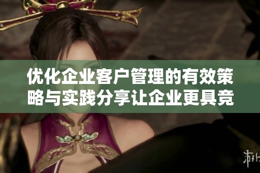 优化企业客户管理的有效策略与实践分享让企业更具竞争力与灵活性