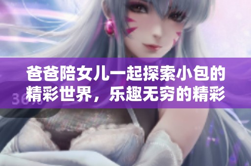 爸爸陪女儿一起探索小包的精彩世界，乐趣无穷的精彩视频集锦