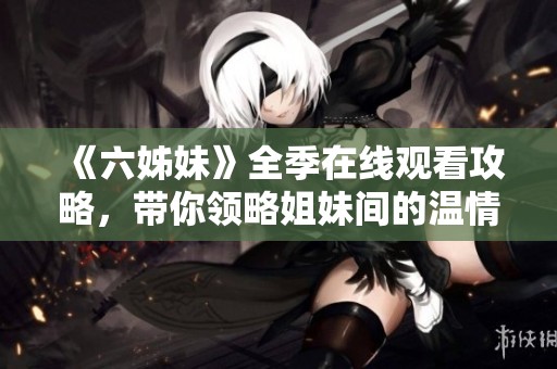 《六姊妹》全季在线观看攻略，带你领略姐妹间的温情与成长故事