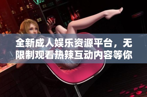 全新成人娱乐资源平台，无限制观看热辣互动内容等你来体验