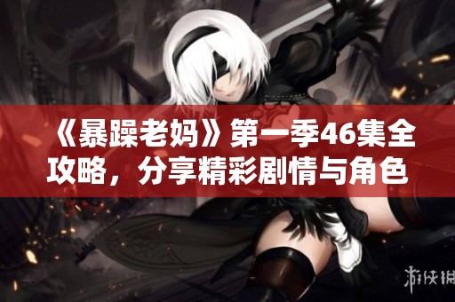 《暴躁老妈》第一季46集全攻略，分享精彩剧情与角色解析免费获取！