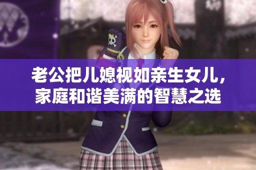 老公把儿媳视如亲生女儿，家庭和谐美满的智慧之选