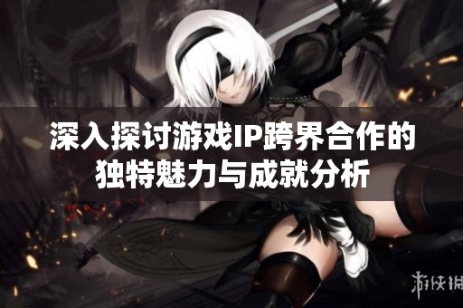 深入探讨游戏IP跨界合作的独特魅力与成就分析