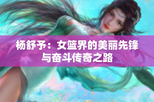 杨舒予：女篮界的美丽先锋与奋斗传奇之路