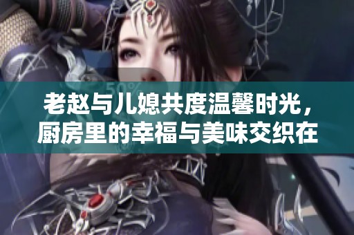 老赵与儿媳共度温馨时光，厨房里的幸福与美味交织在一起