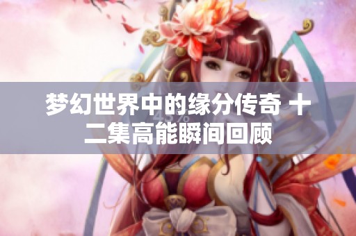 梦幻世界中的缘分传奇 十二集高能瞬间回顾
