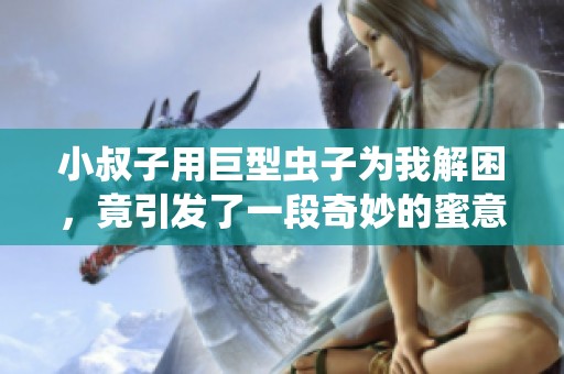 小叔子用巨型虫子为我解困，竟引发了一段奇妙的蜜意生活