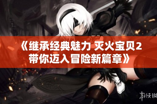 《继承经典魅力 灭火宝贝2带你迈入冒险新篇章》