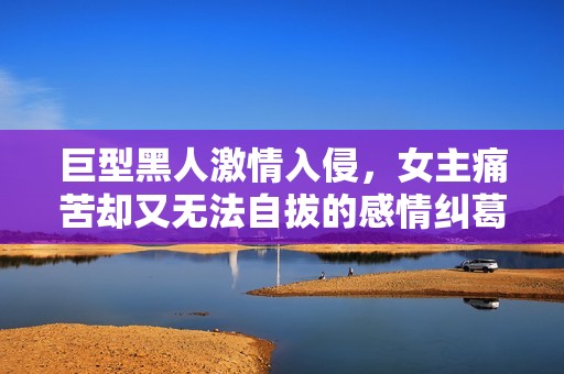 巨型黑人激情入侵，女主痛苦却又无法自拔的感情纠葛
