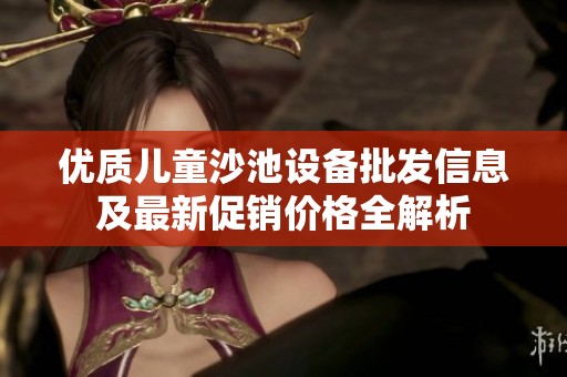 优质儿童沙池设备批发信息及最新促销价格全解析