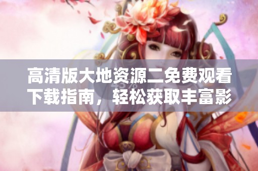 高清版大地资源二免费观看下载指南，轻松获取丰富影视资源