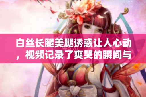 白丝长腿美腿诱惑让人心动，视频记录了爽哭的瞬间与无限遐想