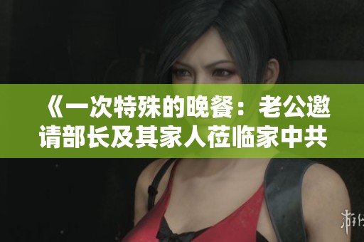 《一次特殊的晚餐：老公邀请部长及其家人莅临家中共叙情谊》