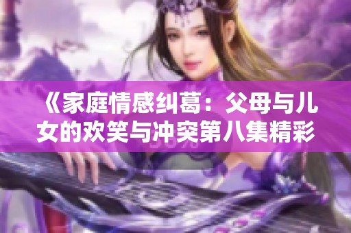 《家庭情感纠葛：父母与儿女的欢笑与冲突第八集精彩呈现》