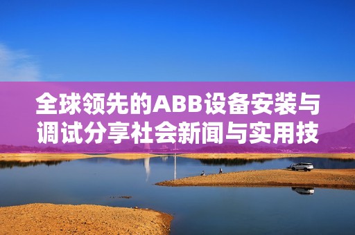全球领先的ABB设备安装与调试分享社会新闻与实用技巧