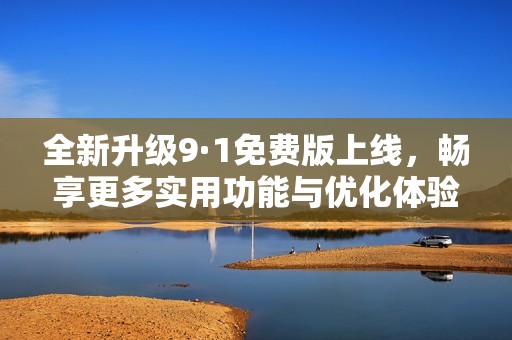 全新升级9·1免费版上线，畅享更多实用功能与优化体验