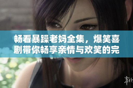 畅看暴躁老妈全集，爆笑喜剧带你畅享亲情与欢笑的完美结合