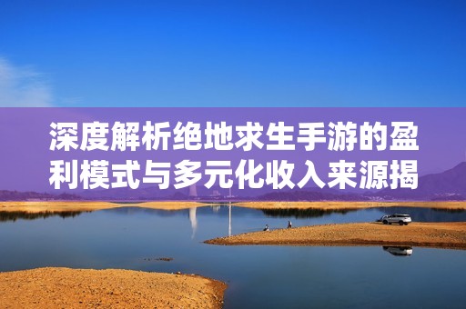 深度解析绝地求生手游的盈利模式与多元化收入来源揭秘