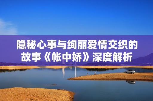 隐秘心事与绚丽爱情交织的故事《帐中娇》深度解析