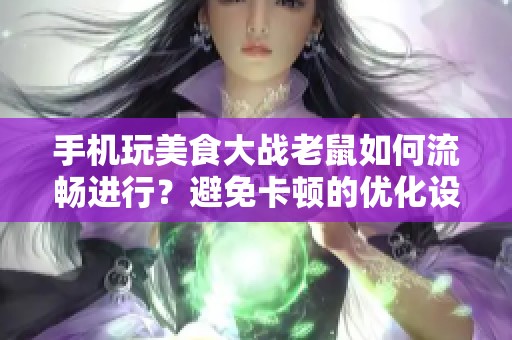 手机玩美食大战老鼠如何流畅进行？避免卡顿的优化设置全面指南