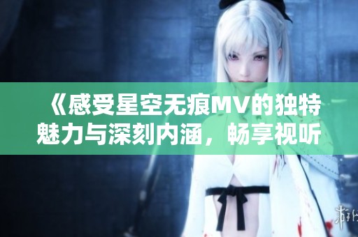 《感受星空无痕MV的独特魅力与深刻内涵，畅享视听盛宴》