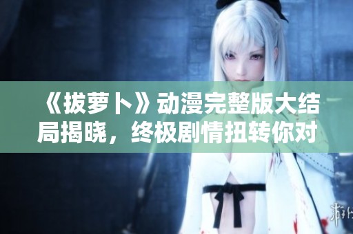《拔萝卜》动漫完整版大结局揭晓，终极剧情扭转你对角色的认识！