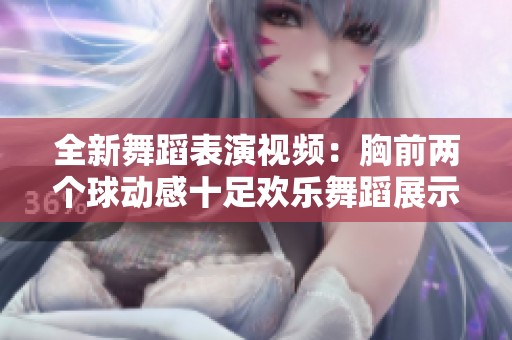 全新舞蹈表演视频：胸前两个球动感十足欢乐舞蹈展示