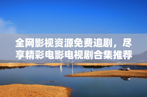 全网影视资源免费追剧，尽享精彩电影电视剧合集推荐