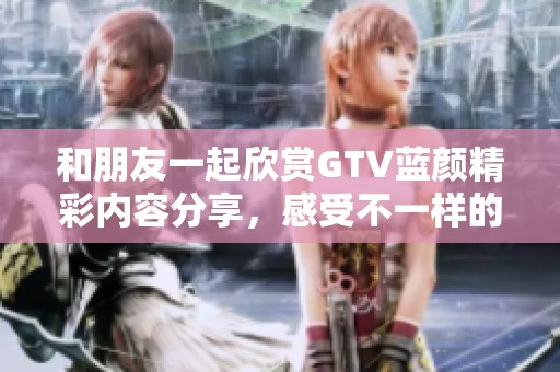 和朋友一起欣赏GTV蓝颜精彩内容分享，感受不一样的视听体验