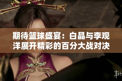 期待篮球盛宴：白晶与李观洋展开精彩的百分大战对决
