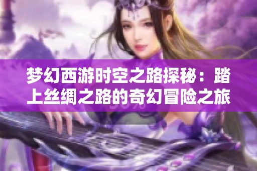 梦幻西游时空之路探秘：踏上丝绸之路的奇幻冒险之旅