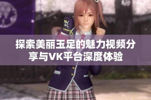 探索美丽玉足的魅力视频分享与VK平台深度体验