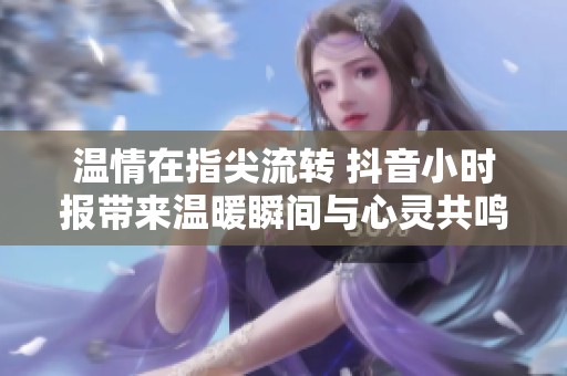 温情在指尖流转 抖音小时报带来温暖瞬间与心灵共鸣