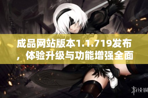 成品网站版本1.1.719发布，体验升级与功能增强全面解析