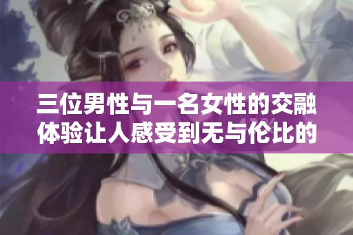 三位男性与一名女性的交融体验让人感受到无与伦比的欢愉与快感