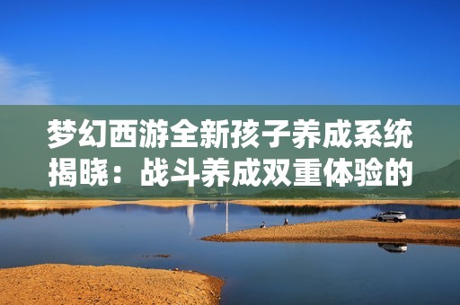 梦幻西游全新孩子养成系统揭晓：战斗养成双重体验的精彩融合