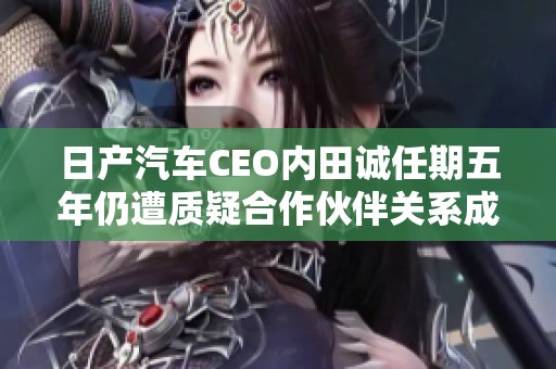 日产汽车CEO内田诚任期五年仍遭质疑合作伙伴关系成焦点