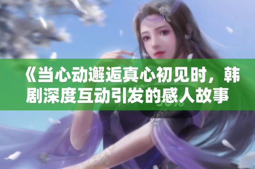《当心动邂逅真心初见时，韩剧深度互动引发的感人故事》