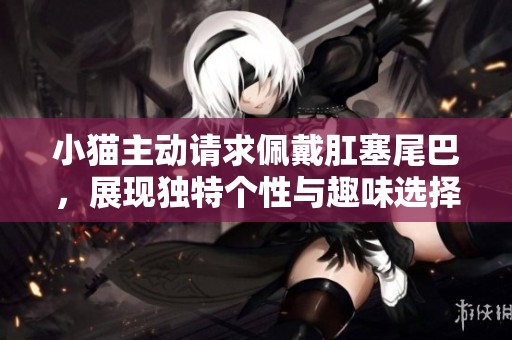 小猫主动请求佩戴肛塞尾巴，展现独特个性与趣味选择