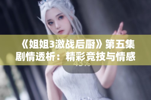《姐姐3激战后厨》第五集剧情透析：精彩竞技与情感纠葛交织的厨艺对决
