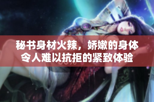 秘书身材火辣，娇嫩的身体令人难以抗拒的紧致体验