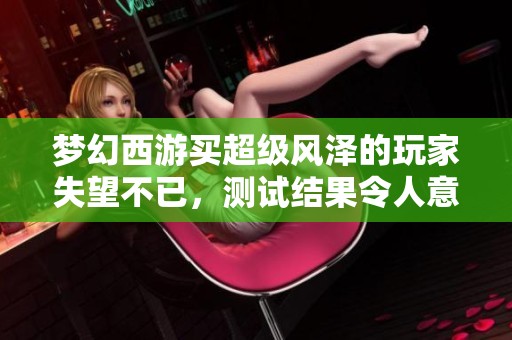 梦幻西游买超级风泽的玩家失望不已，测试结果令人意外和心痛